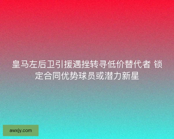 皇马左后卫引援遇挫转寻低价替代者 锁定合同优势球员或潜力新星