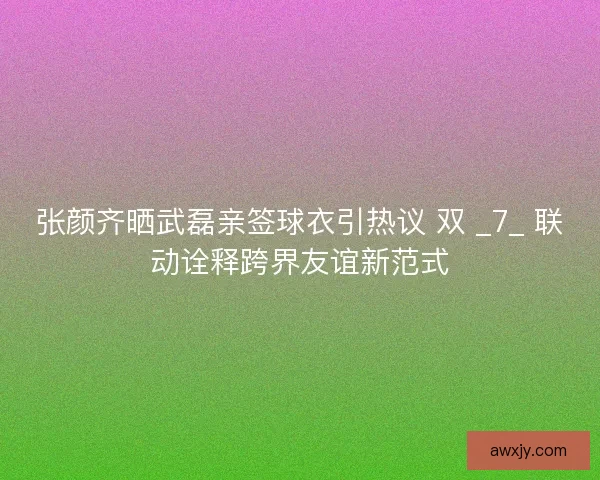 张颜齐晒武磊亲签球衣引热议 双 _7_ 联动诠释跨界友谊新范式
