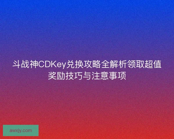 斗战神CDKey兑换攻略全解析领取超值奖励技巧与注意事项