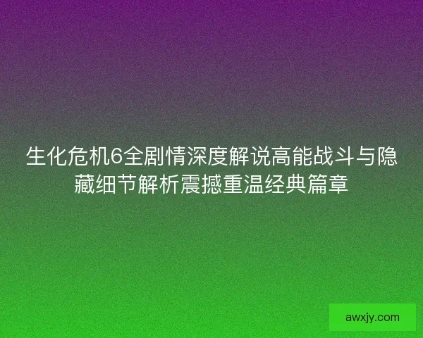生化危机6全剧情深度解说高能战斗与隐藏细节解析震撼重温经典篇章
