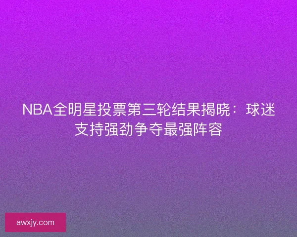 NBA全明星投票第三轮结果揭晓：球迷支持强劲争夺最强阵容