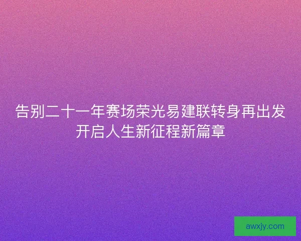 告别二十一年赛场荣光易建联转身再出发开启人生新征程新篇章