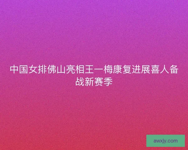 中国女排佛山亮相王一梅康复进展喜人备战新赛季