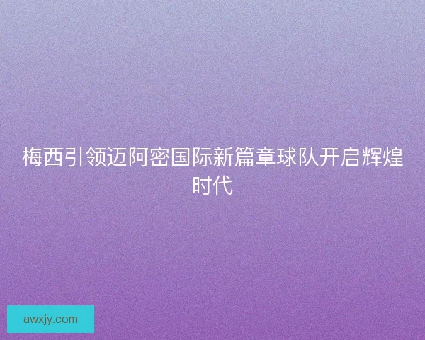 梅西引领迈阿密国际新篇章球队开启辉煌时代