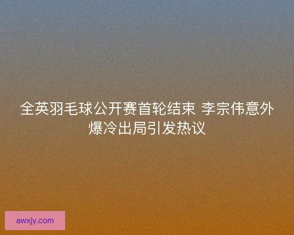 全英羽毛球公开赛首轮结束 李宗伟意外爆冷出局引发热议