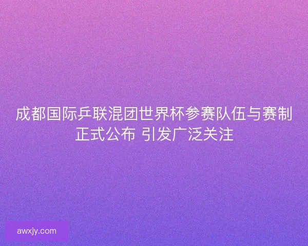 成都国际乒联混团世界杯参赛队伍与赛制正式公布 引发广泛关注