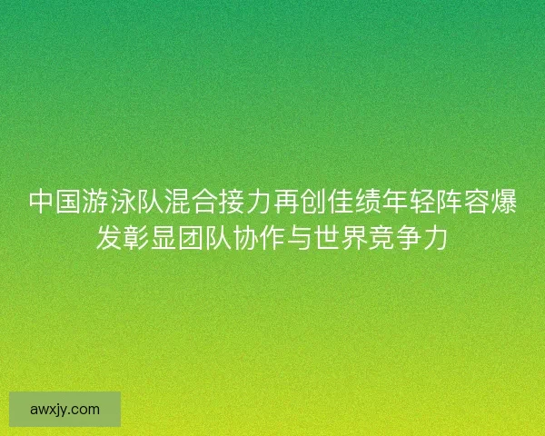 中国游泳队混合接力再创佳绩年轻阵容爆发彰显团队协作与世界竞争力