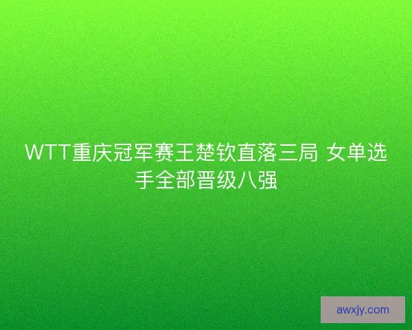WTT重庆冠军赛王楚钦直落三局 女单选手全部晋级八强