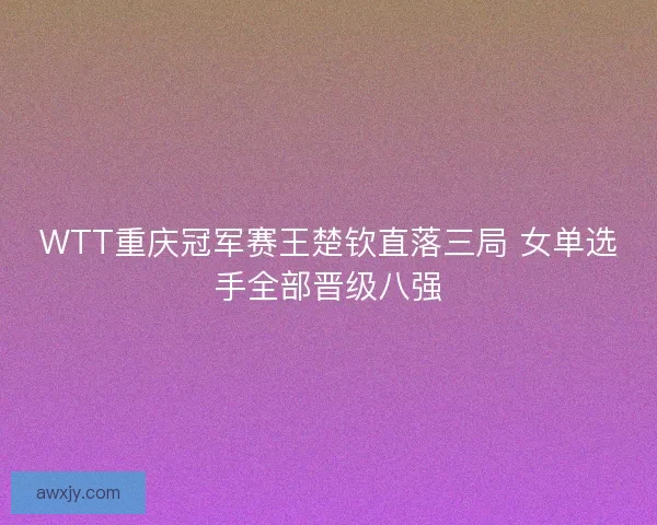 WTT重庆冠军赛王楚钦直落三局 女单选手全部晋级八强 WTT重庆冠军赛王楚钦直落三局 女单选手全部晋级八强