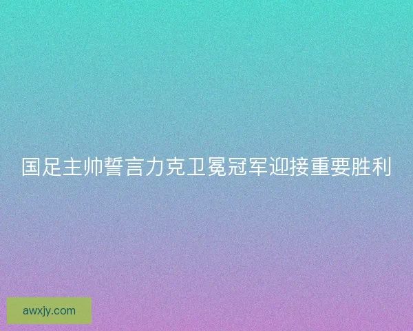 国足主帅誓言力克卫冕冠军迎接重要胜利