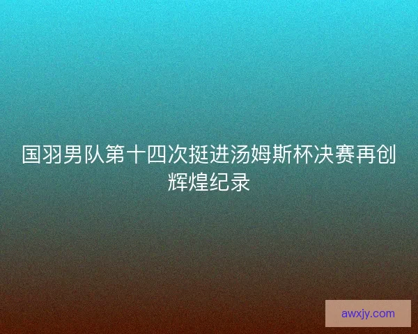 国羽男队第十四次挺进汤姆斯杯决赛再创辉煌纪录 国羽男队第十四次挺进汤姆斯杯决赛再创辉煌纪录