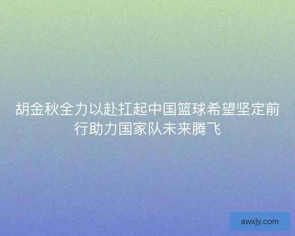 胡金秋全力以赴扛起中国篮球希望坚定前行助力国家队未来腾飞