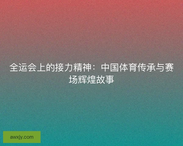全运会上的接力精神:中国体育传承与赛场辉煌故事 全运会上的接力精神:中国体育传承与赛场辉煌故事