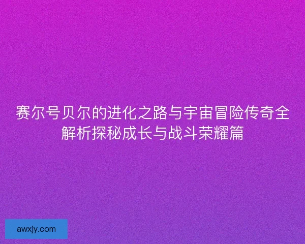 赛尔号贝尔的进化之路与宇宙冒险传奇全解析探秘成长与战斗荣耀篇 赛尔号贝尔的进化之路与宇宙冒险传奇全解析探秘成长与战斗荣耀篇