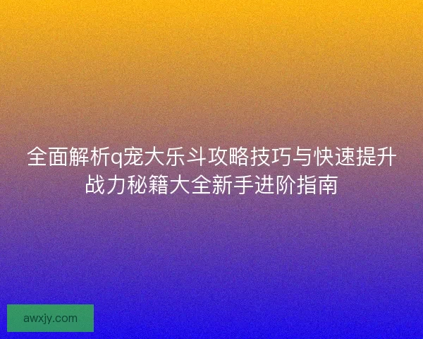 全面解析q宠大乐斗攻略技巧与快速提升战力秘籍大全新手进阶指南